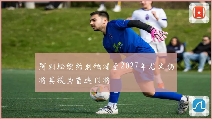 阿利松续约利物浦至2027年尤文仍将其视为首选门将
