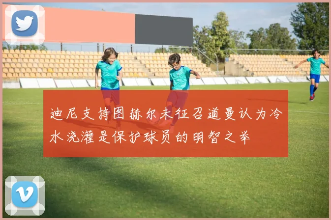 迪尼支持图赫尔未征召道曼认为冷水浇灌是保护球员的明智之举