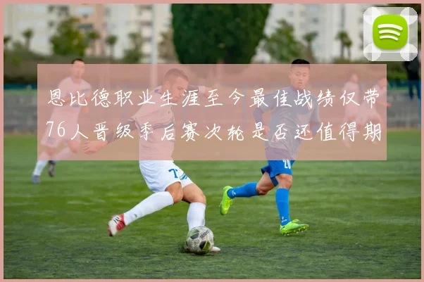 恩比德职业生涯至今最佳战绩仅带76人晋级季后赛次轮是否还值得期待